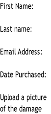 First Name:

Last name:

Email Address:

Date Purchased:

Upload a picture 
of the damage
