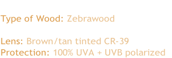 The Red Tides
Type of Wood: Zebrawood 

Lens: Brown/tan tinted CR-39
Protection: 100% UVA + UVB polarized 
